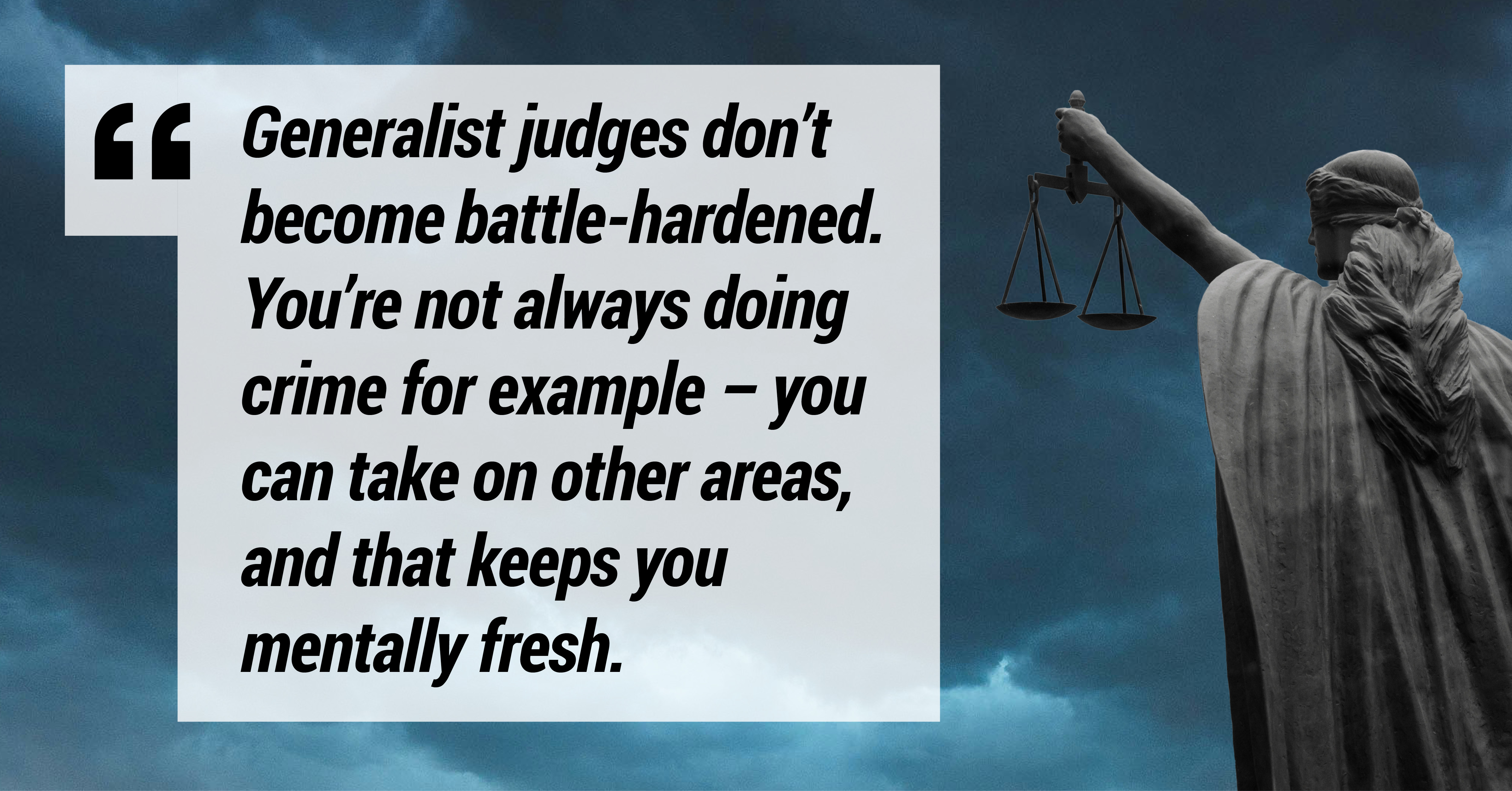 Generalist judges don't become battle-hardened. You're not always doing crime for example - you can take on other areas and that keeps you mentally fresh.