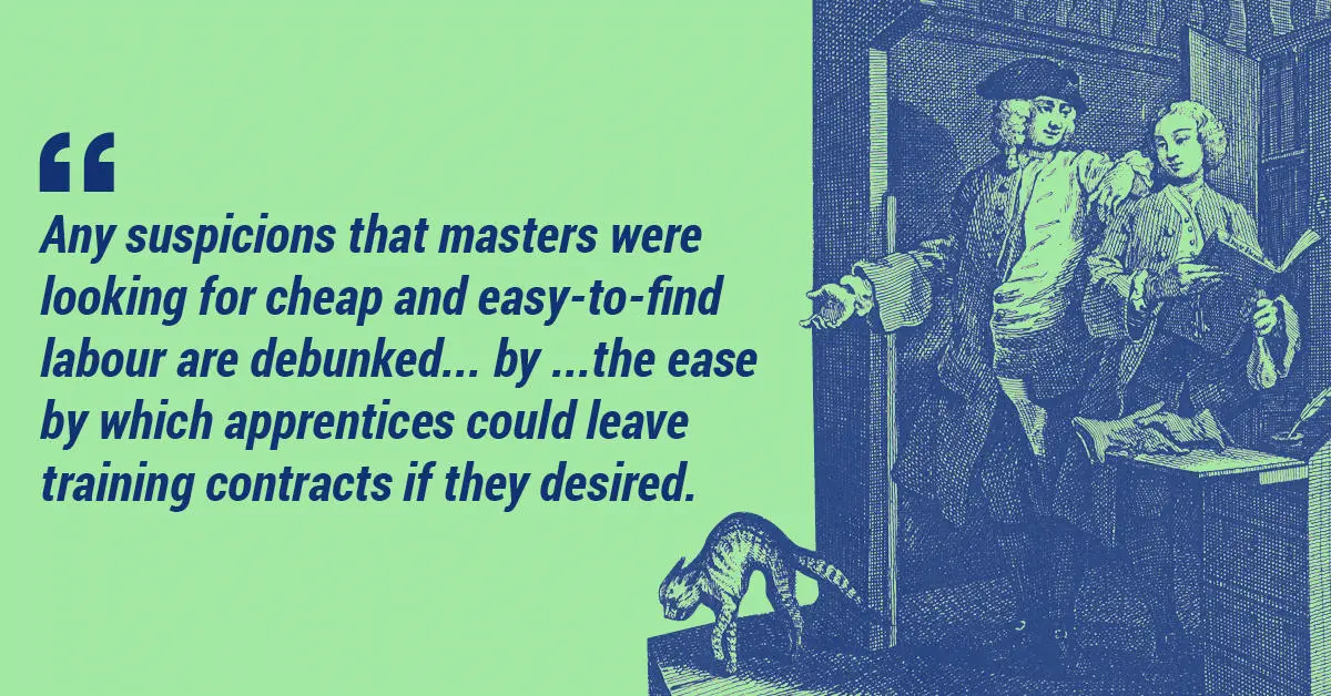 Any suspicions that masters were looking for cheap and easy-to-find labour are debunked...by...the ease by which apprentices could leave training contracts if they desired.