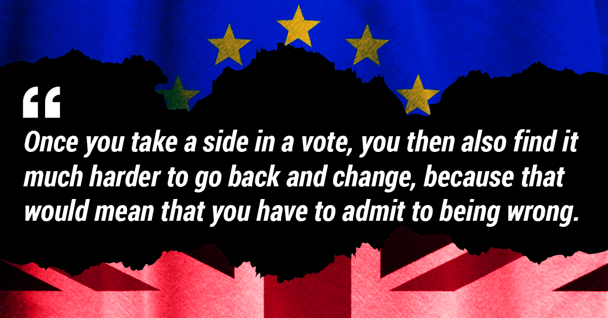 Once you take a side in a vote, you then also find it much harder to go back and change, because that would mean that you have to admit to being wrong.