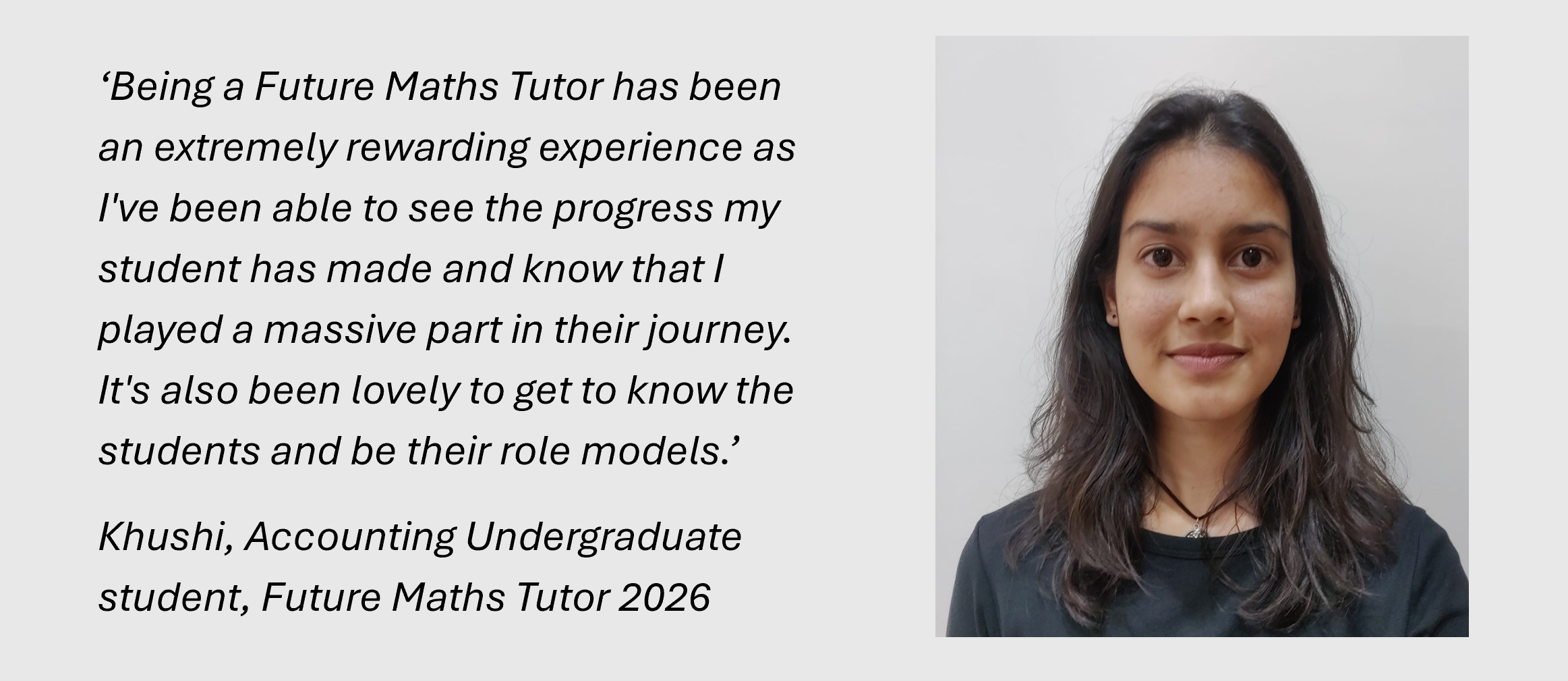 ‘Being a Future Maths Tutor has been an extremely rewarding experience as I've been able to see the progress my student has made and know that I played a massive part in their journey. It's also been lovely to get to know the students and be their role models.’
Khushi, Accounting Undergraduate student, Future Maths Tutor 2026