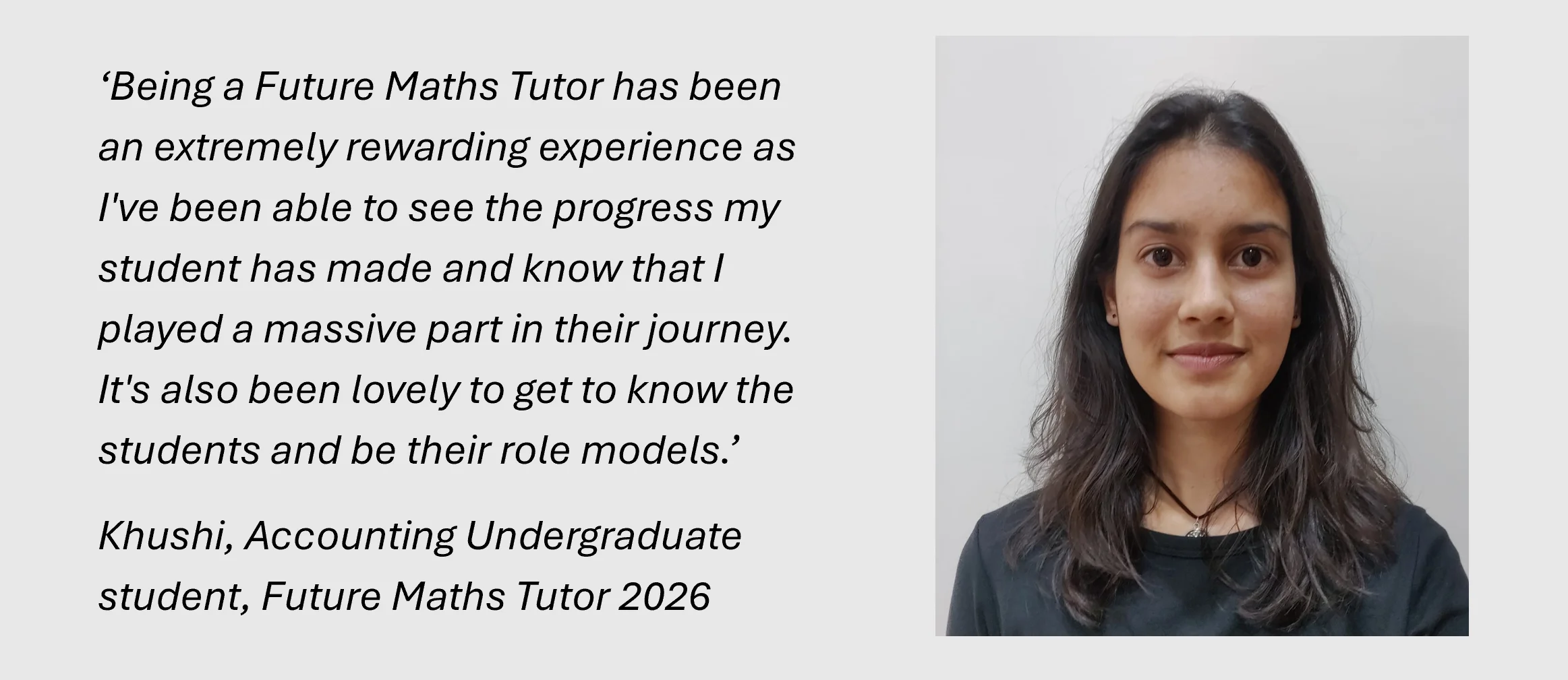 ‘Being a Future Maths Tutor has been an extremely rewarding experience as I've been able to see the progress my student has made and know that I played a massive part in their journey. It's also been lovely to get to know the students and be their role models.’
Khushi, Accounting Undergraduate student, Future Maths Tutor 2026
