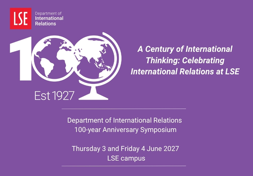 IR@100 Department of International Relations 100-year Anniversary Symposium Thursday 3 and Friday 4 June 2027 at LSE Campus. Title "A Century of International Thinking: Celebrating International Relations at LSE".