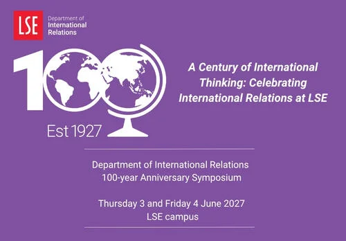 IR@100 Department of International Relations 100-year Anniversary Symposium Thursday 3 and Friday 4 June 2027 at LSE Campus. Title "A Century of International Thinking: Celebrating International Relations at LSE".