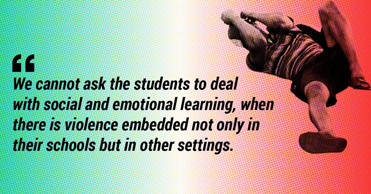 We cannot ask the students to deal with social and emotional learning, when there is violence embedded not only in their schools but in other settings.