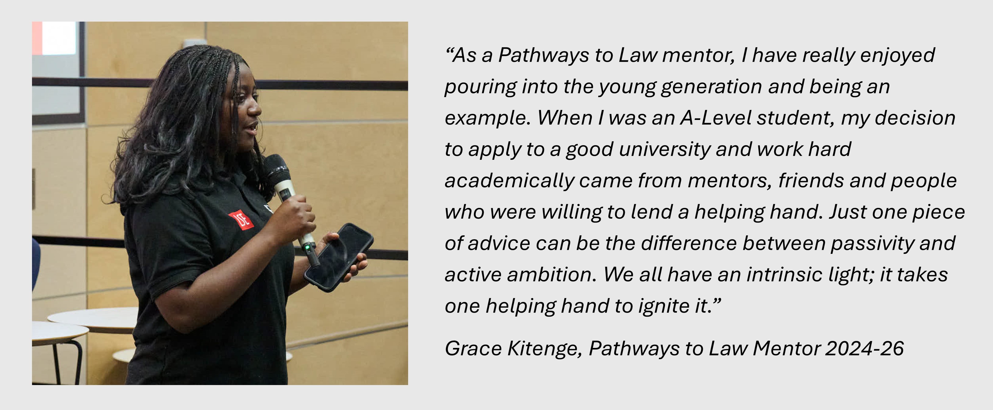 “As a Pathways to Law mentor, I have really enjoyed pouring into the young generation and being an example. When I was an A-Level student, my decision to apply to a good university and work hard academically came from mentors, friends and people who were willing to lend a helping hand. Just one piece of advice can be the difference between passivity and active ambition. We all have an intrinsic light; it takes one helping hand to ignite it.”
Grace Kitenge, Pathways to Law Mentor 2024-26
