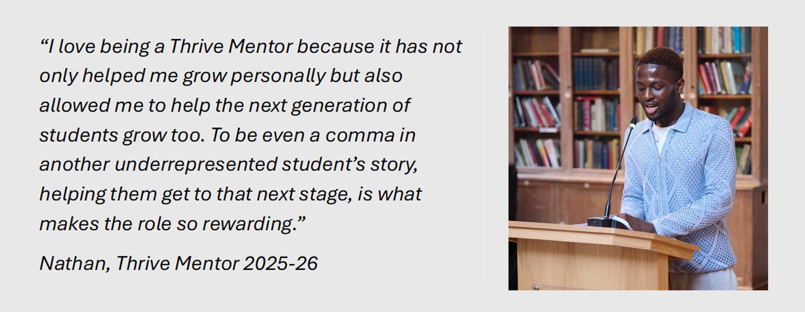 Quote: 
"I love being a Thrive Mentor because it has not only helped me grow personally but also allowed me to help the next generation of students grow too. To be even a comma in another underrepresented student's story helping them get to that next stage, is what makes the role so rewarding." Nathan, Thrive Mentor 2025-26

To the right of this quote is an image of Nathan, short hair, mid speech, wearing a blue cardigan at a lecturn.