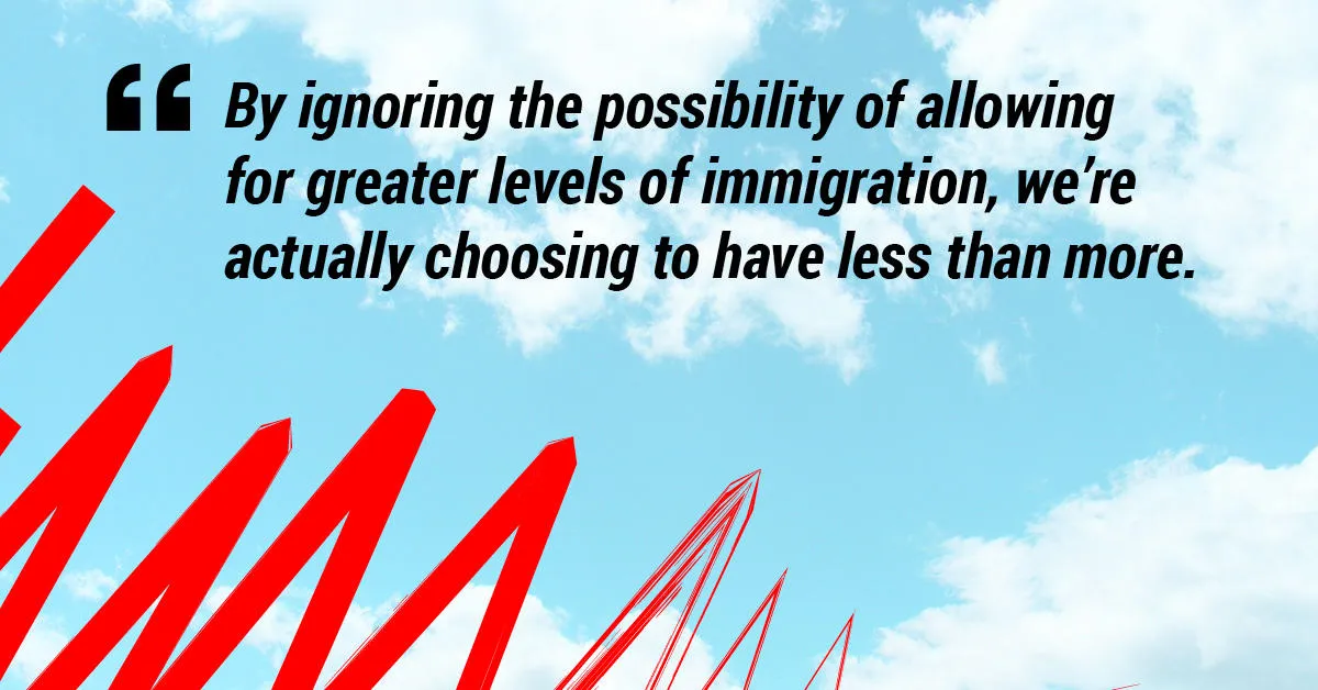 By ignoring the possibility of allowing for greater levels of immigration, we’re actually choosing to have less than more. 